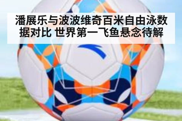 潘展乐与波波维奇百米自由泳数据对比 世界第一飞鱼悬念待解